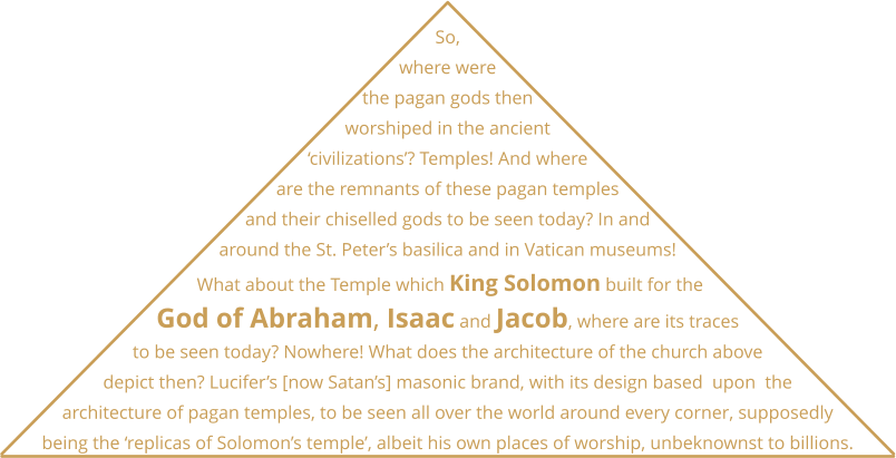 So, where were the pagan gods then worshiped in the ancient ‘civilizations’? Temples! And where are the remnants of these pagan temples and their chiselled gods to be seen today? In and around the St. Peter’s basilica and in Vatican museums!  What about the Temple which King Solomon built for the God of Abraham, Isaac and Jacob, where are its traces to be seen today? Nowhere! What does the architecture of the church above depict then? Lucifer’s [now Satan’s] masonic brand, with its design based  upon  the architecture of pagan temples, to be seen all over the world around every corner, supposedly being the ‘replicas of Solomon’s temple’, albeit his own places of worship, unbeknownst to billions.