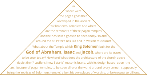 So, where were the pagan gods then worshiped in the ancient ‘civilizations’? Temples! And where are the remnants of these pagan temples and their chiselled gods to be seen today? In and around the St. Peter’s basilica and in Vatican museums!  What about the Temple which King Solomon built for the God of Abraham, Isaac and Jacob, where are its traces to be seen today? Nowhere! What does the architecture of the church above depict then? Lucifer’s [now Satan’s] masonic brand, with its design based  upon  the architecture of pagan temples, to be seen all over the world around every corner, supposedly being the ‘replicas of Solomon’s temple’, albeit his own places of worship, unbeknownst to billions.