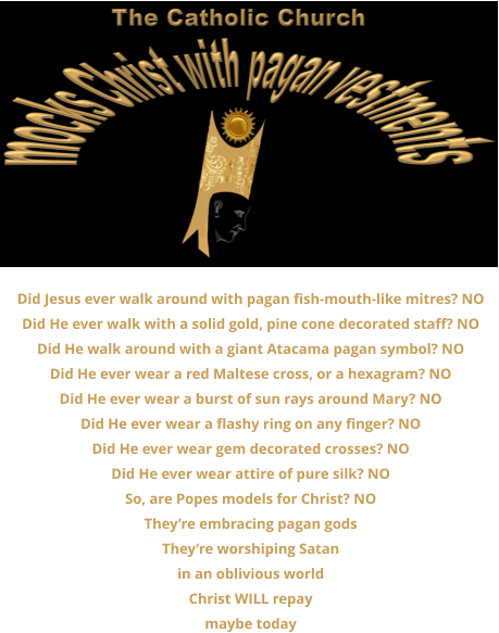 Did Jesus ever walk around with pagan fish-mouth-like mitres? NO Did He ever walk with a solid gold, pine cone decorated staff? NO Did He walk around with a giant Atacama pagan symbol? NO Did He ever wear a red Maltese cross, or a hexagram? NO Did He ever wear a burst of sun rays around Mary? NO Did He ever wear a flashy ring on any finger? NO Did He ever wear gem decorated crosses? NO Did He ever wear attire of pure silk? NO So, are Popes models for Christ? NO They’re embracing pagan gods They’re worshiping Satan in an oblivious world Christ WILL repay maybe today
