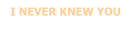 I NEVER KNEW YOU